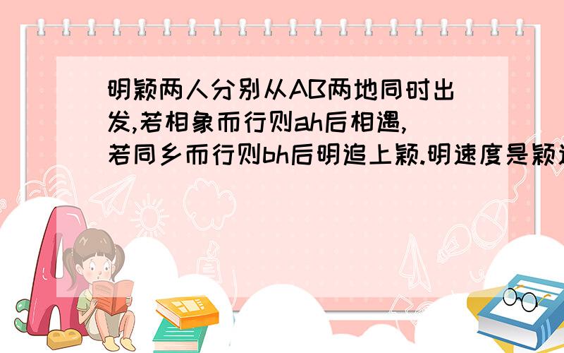 明颖两人分别从AB两地同时出发,若相象而行则ah后相遇,若同乡而行则bh后明追上颖.明速度是颖速度的几倍过程