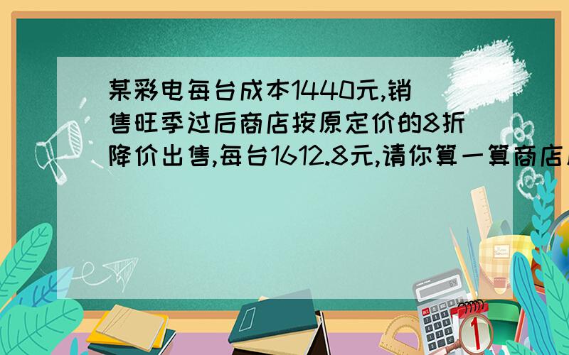 某彩电每台成本1440元,销售旺季过后商店按原定价的8折降价出售,每台1612.8元,请你算一算商店原定价是多（接上）元?原定价的利润率是多少?（用二元一次的方程解）