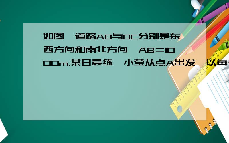 如图,道路AB与BC分别是东西方向和南北方向,AB＝1000m.某日晨练,小莹从点A出发,以每分钟150m的速……道路AB与BC分别是东西方向和南北方向,AB＝1000m.某日晨练,小莹从点A出发,以每分钟150m的速度