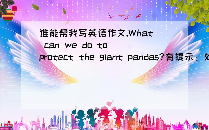 谁能帮我写英语作文,What can we do to protect the giant pandas?有提示：处于困境 采取措施 最后结果 提示：大量砍伐树木以建农田或盖房子；竹笋,竹叶越来越少；猎人为毛皮而捕杀它们 建立自然保