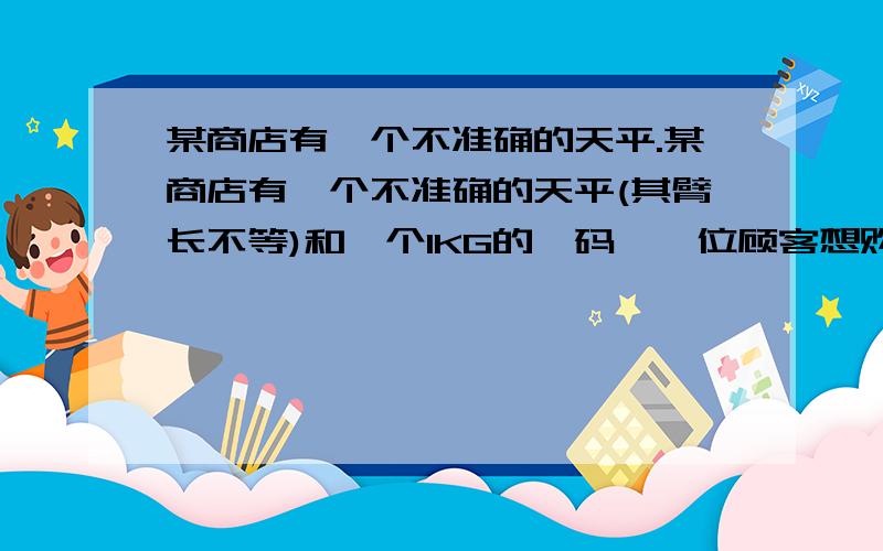 某商店有一个不准确的天平.某商店有一个不准确的天平(其臂长不等)和一个1KG的砝码,一位顾客想购买2KG的糖果,售货远先将砝码放于左盘,糖果放在右盘,待平衡后把糖果叫给顾客,然后又将砝