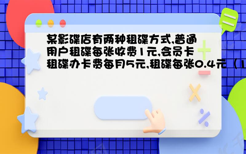 某影碟店有两种租碟方式,普通用户租碟每张收费1元,会员卡租碟办卡费每月5元,租碟每张0.4元（1）如果小华一个月内租碟6张,采用普通用户租碟和会员卡租碟,各需多少元?（2）如果小华一月