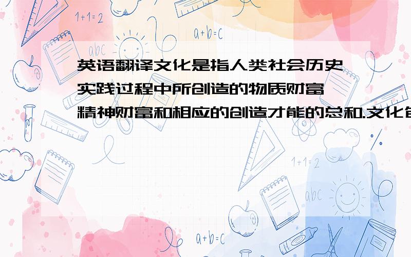 英语翻译文化是指人类社会历史实践过程中所创造的物质财富、精神财富和相应的创造才能的总和.文化包括物质文化与精神文化,物质文化是指文化中看得见、摸得着的那部分,因此也称之为