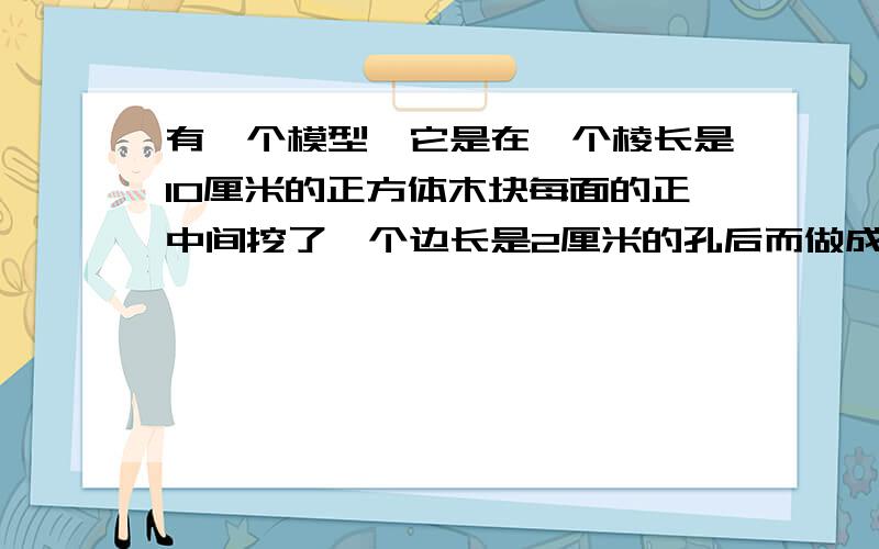 有一个模型,它是在一个棱长是10厘米的正方体木块每面的正中间挖了一个边长是2厘米的孔后而做成的这个图形有一个模型,它是在一个棱长是10厘米的正方体木块每面的正中间挖了一个边长是