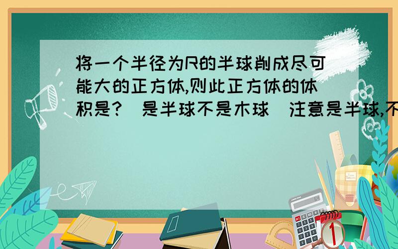 将一个半径为R的半球削成尽可能大的正方体,则此正方体的体积是?（是半球不是木球）注意是半球,不是木球.不要从网上随意复制粘贴.