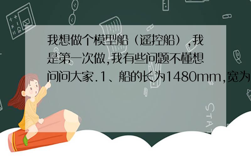 我想做个模型船（遥控船）,我是第一次做,我有些问题不懂想问问大家.1、船的长为1480mm,宽为50mm,高为60m（如果比例不对请告诉我,长度不改）2、船身用塑料的好,还是铁的好,还是木的好3、船