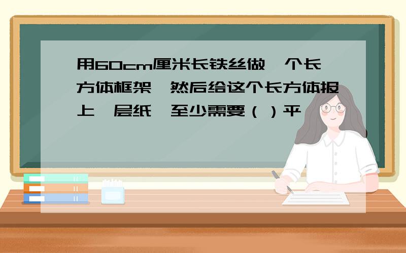 用60cm厘米长铁丝做一个长方体框架,然后给这个长方体报上一层纸,至少需要（）平