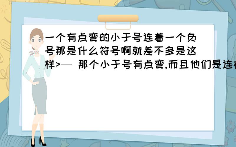 一个有点弯的小于号连着一个负号那是什么符号啊就差不多是这样>— 那个小于号有点弯.而且他们是连在一起的