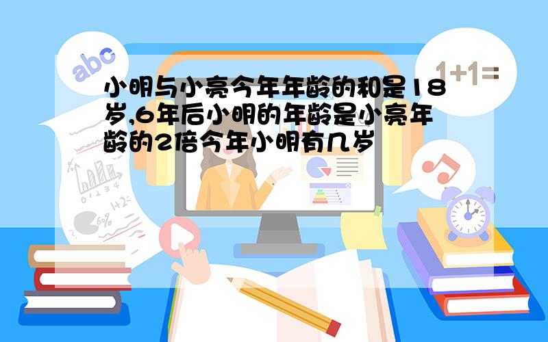 小明与小亮今年年龄的和是18岁,6年后小明的年龄是小亮年龄的2倍今年小明有几岁