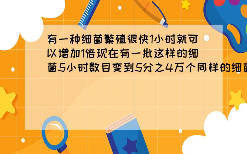 有一种细菌繁殖很快1小时就可以增加1倍现在有一批这样的细菌5小时数目变到5分之4万个同样的细菌2小时可以变到几个你们的答案错了在想把和答案上对不上