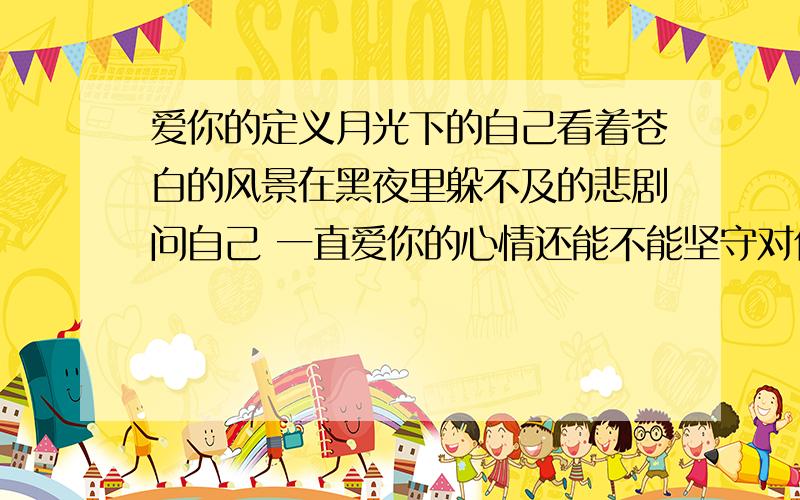 爱你的定义月光下的自己看着苍白的风景在黑夜里躲不及的悲剧问自己 一直爱你的心情还能不能坚守对你的感情真爱的定义 诠释了我爱你想给你我关心可鼓不起勇气眼泪 证明了我的心这份