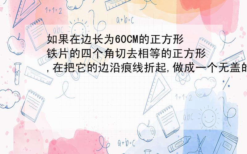 如果在边长为60CM的正方形铁片的四个角切去相等的正方形,在把它的边沿痕线折起,做成一个无盖的方底箱子,箱底的边长为多少时,箱子容积最大?最大容积是多少?