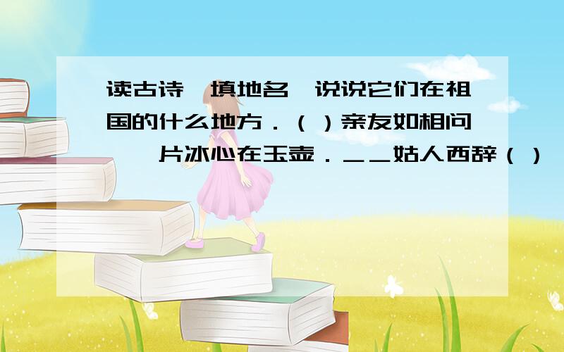 读古诗,填地名,说说它们在祖国的什么地方．（）亲友如相问,一片冰心在玉壶．＿＿姑人西辞（）,烟花三月下（）． ＿＿夜发清溪向（）,思君不见下（）．＿＿暖风熏得游人醉,直把（）作