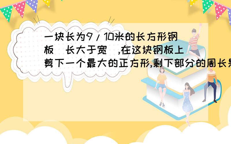 一块长为9/10米的长方形钢板（长大于宽）,在这块钢板上剪下一个最大的正方形,剩下部分的周长是多少米?