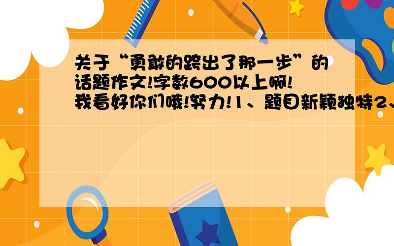 关于“勇敢的跨出了那一步”的话题作文!字数600以上啊!我看好你们哦!努力!1、题目新颖独特2、有独特的写作手法3、素材要贴近生活,不要国家大事 4、内容充实,不空洞5、禁止转载他人的6、