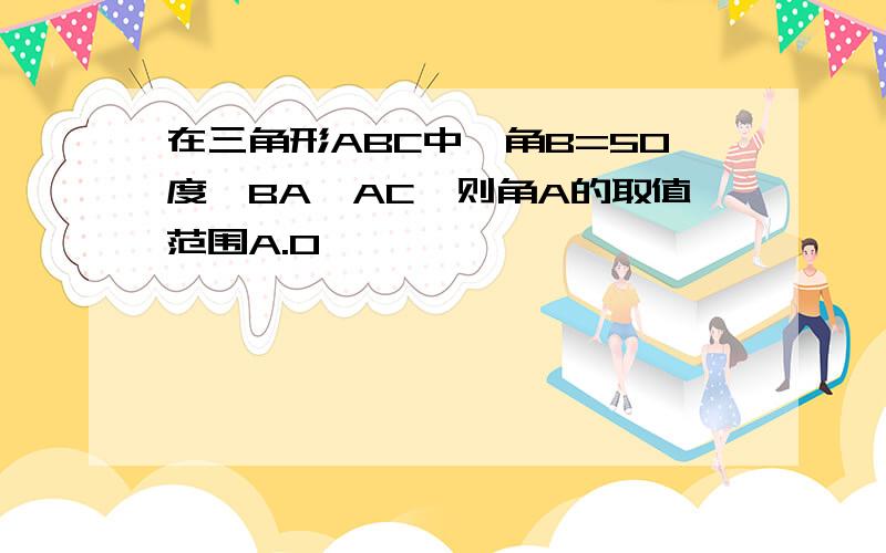 在三角形ABC中,角B=50度,BA>AC,则角A的取值范围A.0