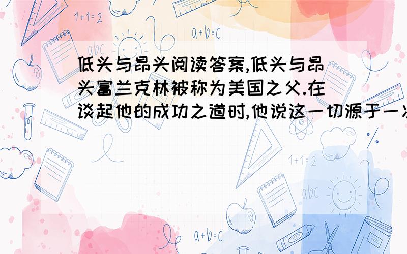 低头与昂头阅读答案,低头与昂头富兰克林被称为美国之父.在谈起他的成功之道时,他说这一切源于一次拜访.在他年轻的时候,有一次去赴一位老前辈的约会,地点在一座低矮的小茅屋里.富兰克