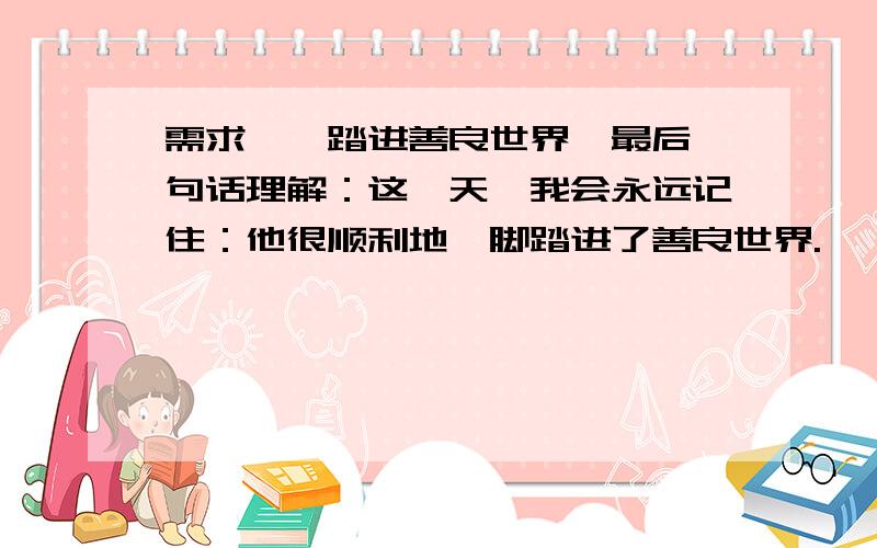 需求、《踏进善良世界》最后一句话理解：这一天,我会永远记住：他很顺利地一脚踏进了善良世界.