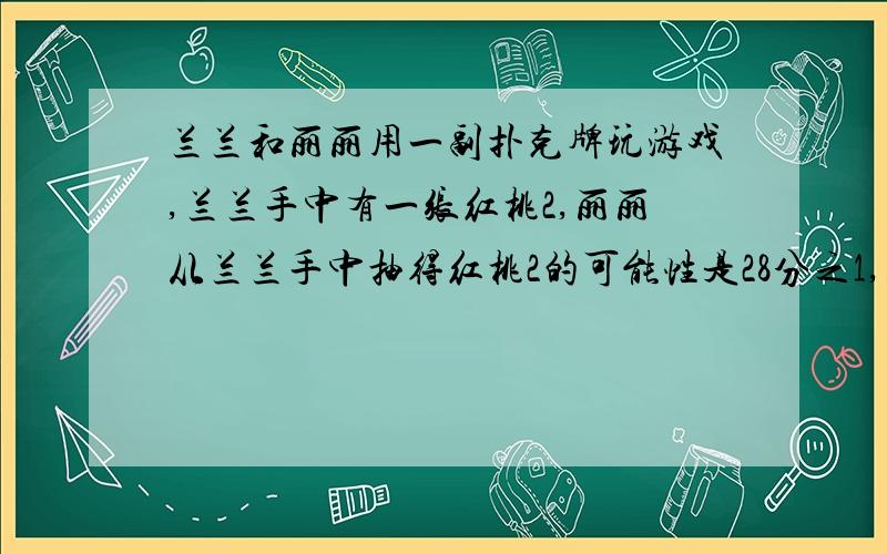 兰兰和丽丽用一副扑克牌玩游戏,兰兰手中有一张红桃2,丽丽从兰兰手中抽得红桃2的可能性是28分之1,则兰兰手中有(）张牌.A.54 B.28 C.12