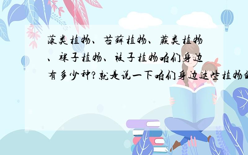 藻类植物、苔藓植物、蕨类植物、裸子植物、被子植物咱们身边有多少种?就是说一下咱们身边这些植物的种类就好了