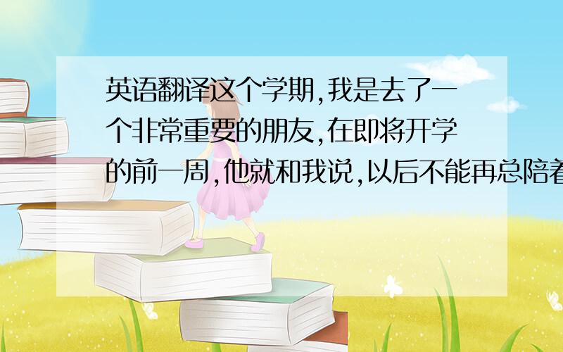 英语翻译这个学期,我是去了一个非常重要的朋友,在即将开学的前一周,他就和我说,以后不能再总陪着我了,他要有他自己的时间.听后,我非常难过,我以为我们的感情会持续到很久以后,没想到