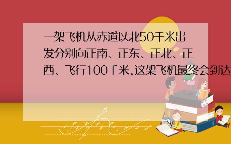 一架飞机从赤道以北50千米出发分别向正南、正东、正北、正西、飞行100千米,这架飞机最终会到达出发点（）A以东 B以南 C以西 D以北 E原地不保证答案绝对正确的走开.