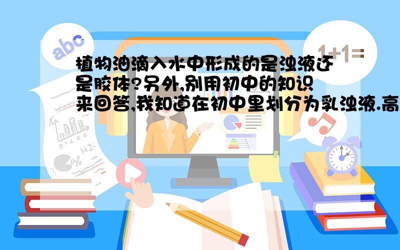 植物油滴入水中形成的是浊液还是胶体?另外,别用初中的知识来回答,我知道在初中里划分为乳浊液.高中里这个好像是胶体的颗粒大小,是划分成什么的?