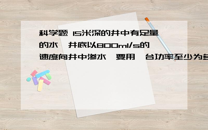 科学题 15米深的井中有足量的水,井底以800ml/s的速度向井中渗水,要用一台功率至少为多大的抽水机?