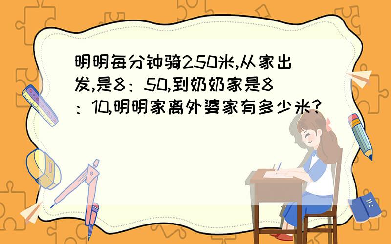 明明每分钟骑250米,从家出发,是8：50,到奶奶家是8：10,明明家离外婆家有多少米?