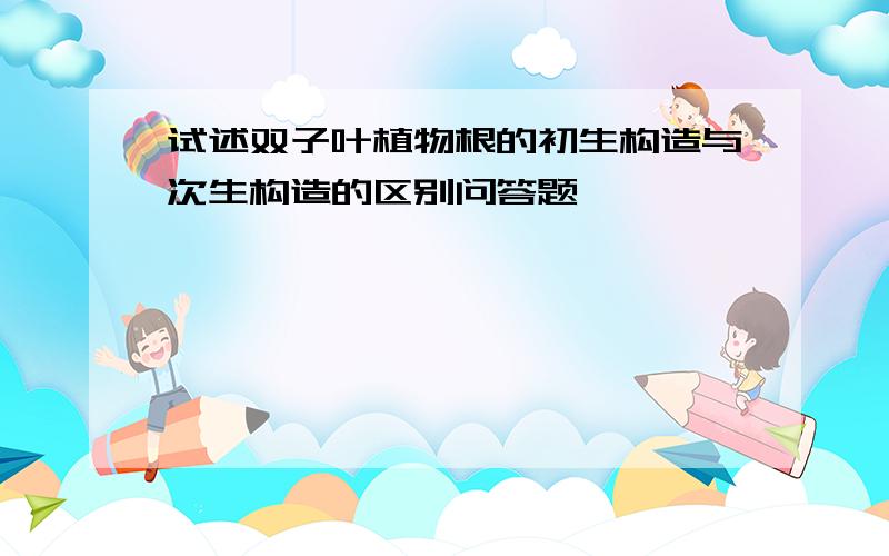 试述双子叶植物根的初生构造与次生构造的区别问答题