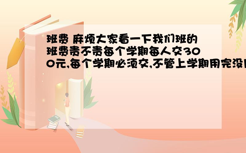 班费 麻烦大家看一下我们班的班费贵不贵每个学期每人交300元,每个学期必须交,不管上学期用完没用完