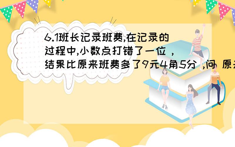 6.1班长记录班费,在记录的过程中,小数点打错了一位 ,结果比原来班费多了9元4角5分 ,问 原来班费有多少