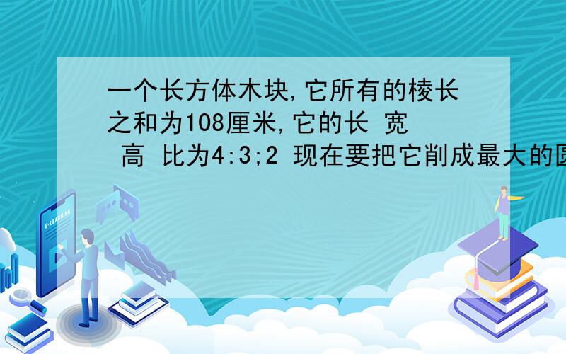 一个长方体木块,它所有的棱长之和为108厘米,它的长 宽 高 比为4:3;2 现在要把它削成最大的圆柱 求V柱,要两种方法求.