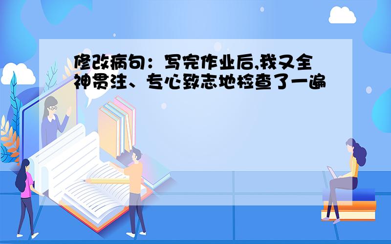 修改病句：写完作业后,我又全神贯注、专心致志地检查了一遍