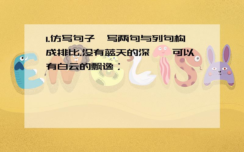 1.仿写句子,写两句与列句构成排比.没有蓝天的深邃,可以有白云的飘逸；