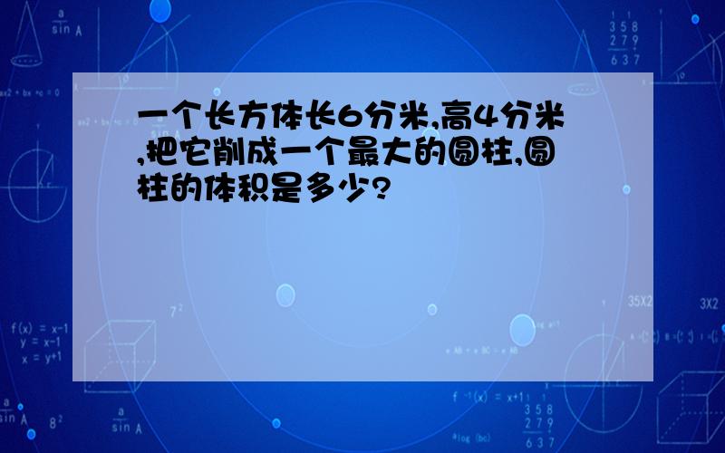 一个长方体长6分米,高4分米,把它削成一个最大的圆柱,圆柱的体积是多少?