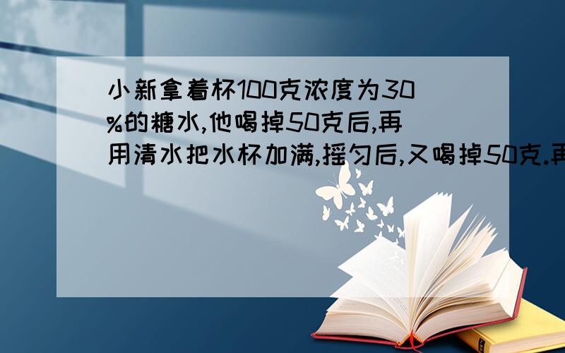 小新拿着杯100克浓度为30%的糖水,他喝掉50克后,再用清水把水杯加满,摇匀后,又喝掉50克.再用清水加满,又连续三次问这时杯中的糖水浓度是?问题连在一起