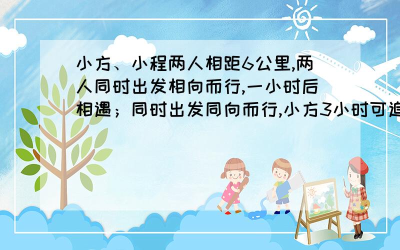 小方、小程两人相距6公里,两人同时出发相向而行,一小时后相遇；同时出发同向而行,小方3小时可追上小程,两人的平均速度分别是多少?这道题我不会明明是同向而行,为什么还会有追上追不