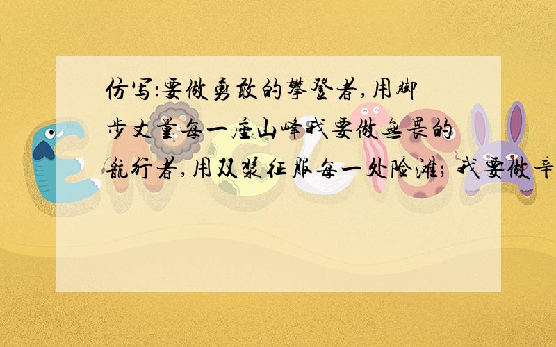 仿写：要做勇敢的攀登者,用脚步丈量每一座山峰我要做无畏的航行者,用双浆征服每一处险滩; 我要做辛勤的耕耘者,用汗水浇灌每一株幼苗; 我要做奉行的工程者,用机械响遍世界的每一个角