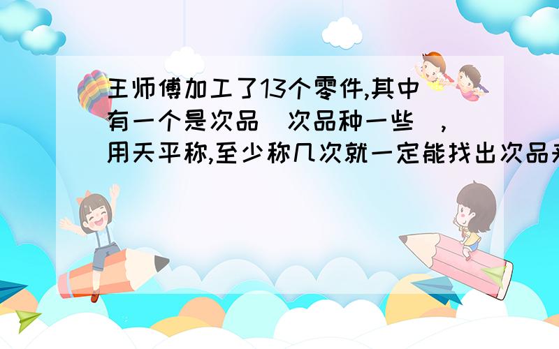 王师傅加工了13个零件,其中有一个是次品(次品种一些),用天平称,至少称几次就一定能找出次品来?