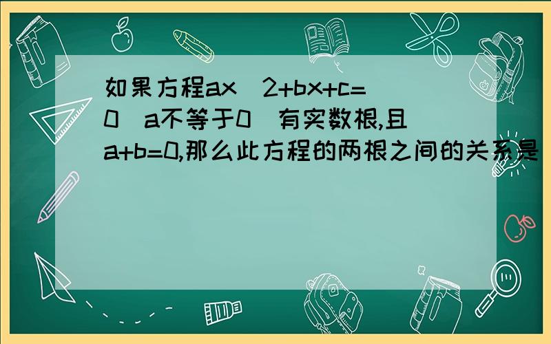 如果方程ax^2+bx+c=0（a不等于0）有实数根,且a+b=0,那么此方程的两根之间的关系是