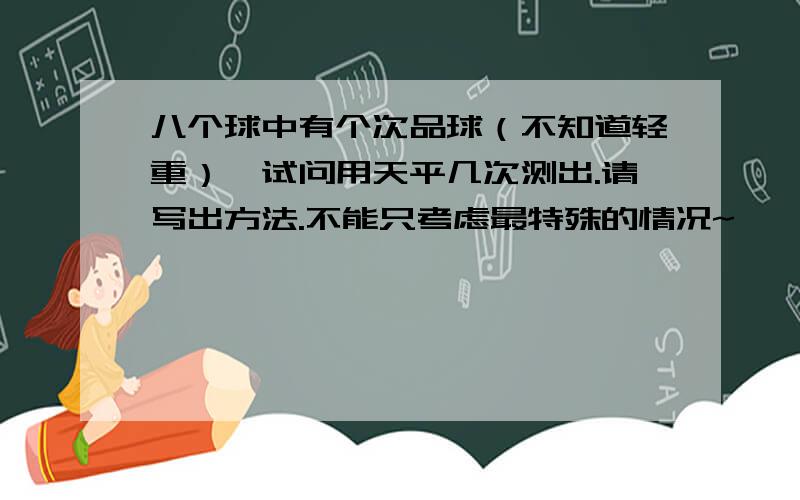 八个球中有个次品球（不知道轻重）,试问用天平几次测出.请写出方法.不能只考虑最特殊的情况~