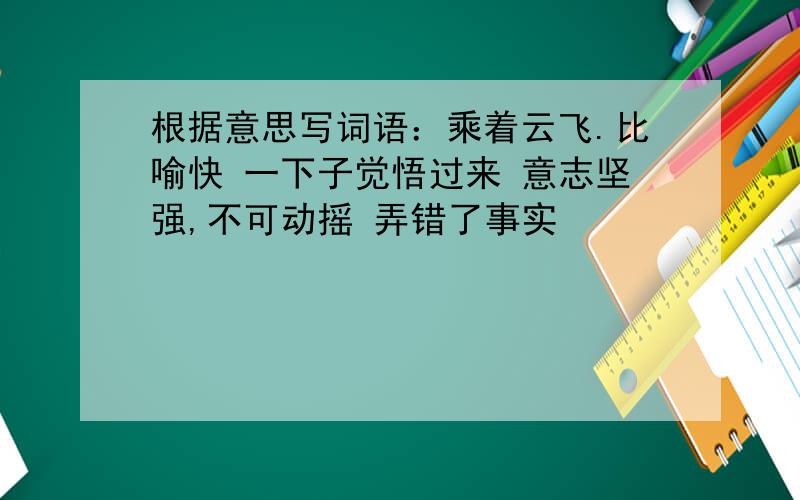 根据意思写词语：乘着云飞.比喻快 一下子觉悟过来 意志坚强,不可动摇 弄错了事实