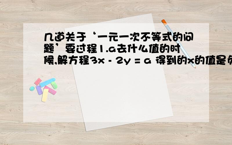 几道关于‘一元一次不等式的问题’要过程1.a去什么值的时候,解方程3x - 2y = a 得到的x的值是负数?2.若方程组 {4x - 3y = k{2x + 3y = k的解中 x ＞ y ,求 k 的取值范围.