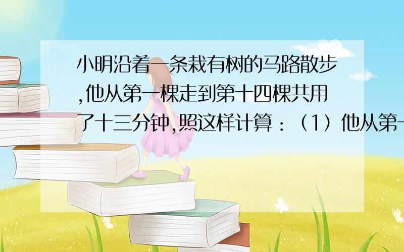 小明沿着一条栽有树的马路散步,他从第一棵走到第十四棵共用了十三分钟,照这样计算：（1）他从第一棵树走到第二十棵树共用多少分钟?（2）他从第一棵树开始走了40分钟,这时正好走到第