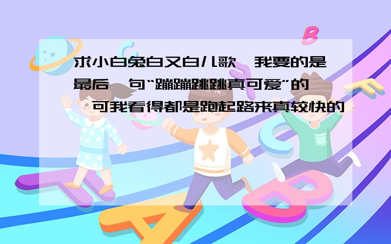 求小白兔白又白儿歌,我要的是最后一句“蹦蹦跳跳真可爱”的,可我看得都是跑起路来真较快的