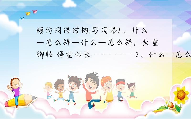 模仿词语结构,写词语1、什么—怎么样—什么—怎么样：头重脚轻 语重心长 —— —— 2、什么—怎么样：手脚发软 四肢无力 —— —— —— —— ——3、并列的四种事物：天地山水 花木禽