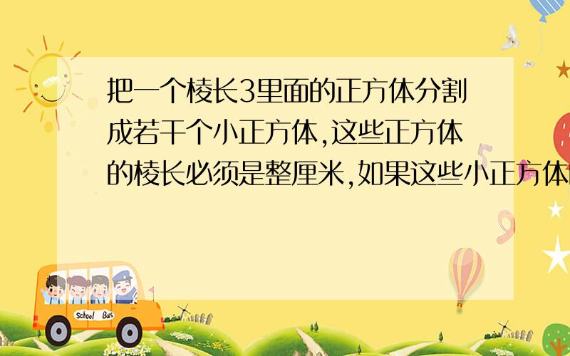 把一个棱长3里面的正方体分割成若干个小正方体,这些正方体的棱长必须是整厘米,如果这些小正方体的体积不把一个棱长3里面的正方体分割成若干个小正方体,这些正方体的棱长必须是整数,