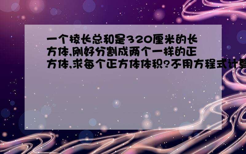 一个棱长总和是320厘米的长方体,刚好分割成两个一样的正方体,求每个正方体体积?不用方程式计算