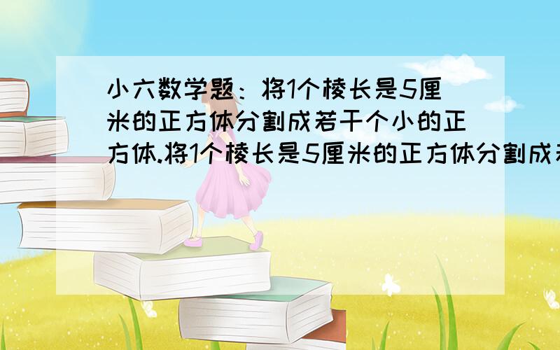 小六数学题：将1个棱长是5厘米的正方体分割成若干个小的正方体.将1个棱长是5厘米的正方体分割成若干个小的正方体,这些小正方体的棱长必须是整厘米数．如果这些小正方体的体积不要求